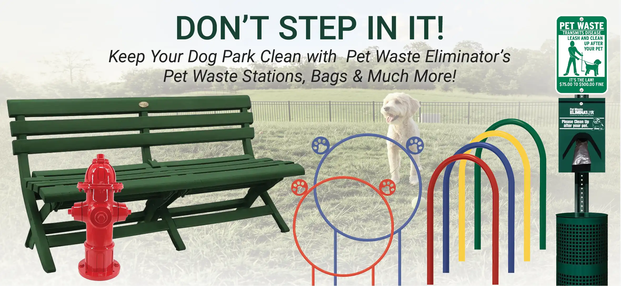 Pet Waste Stations and Dog Park Bundles for Dog Parks Don’t step in it! Keep your Dog Park clean with Pet Waste Eliminator’s Pet Waste Stations, Bags & Much More! Free shipping on all orders including dog park obstacles, fire hydrants and benches – start shopping now!